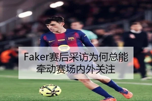 Faker赛后采访为何总能牵动赛场内外关注